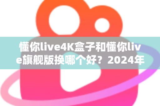 懂你live4K盒子和懂你live旗舰版换哪个好？2024年最全选购对比指南帮你轻松做决定